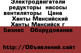 Электродвигатели, редукторы, насосы, вентиляторы › Цена ­ 123 - Ханты-Мансийский, Ханты-Мансийск г. Бизнес » Оборудование   